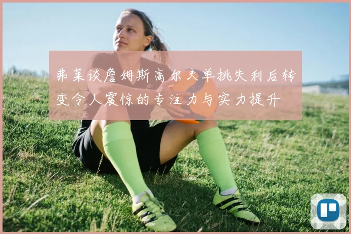 弗莱谈詹姆斯高尔夫单挑失利后转变令人震惊的专注力与实力提升