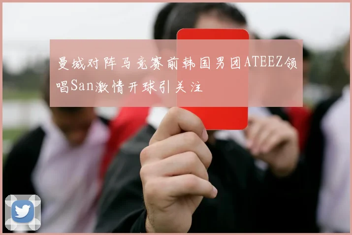 曼城对阵马竞赛前韩国男团ATEEZ领唱San激情开球引关注