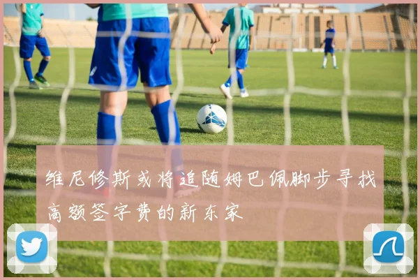 维尼修斯或将追随姆巴佩脚步寻找高额签字费的新东家