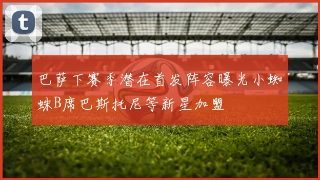 巴萨下赛季潜在首发阵容曝光小蜘蛛B席巴斯托尼等新星加盟