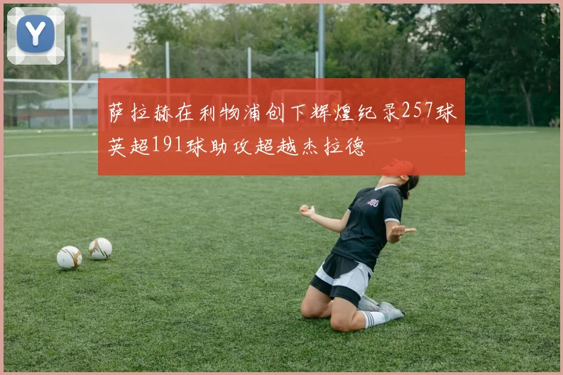 萨拉赫在利物浦创下辉煌纪录257球英超191球助攻超越杰拉德