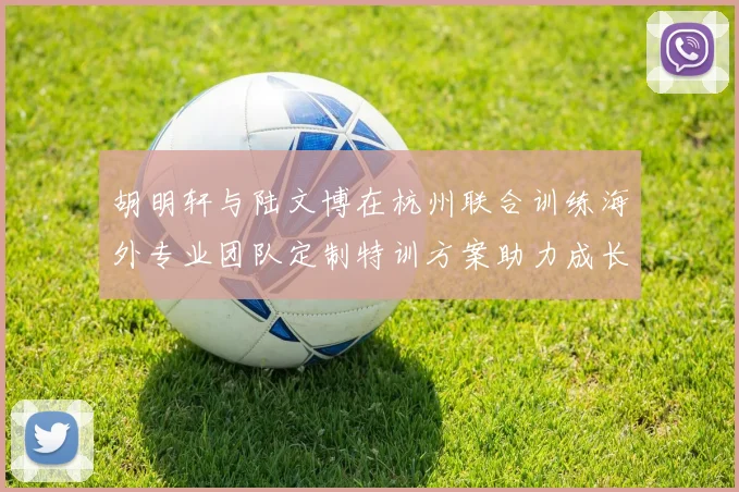 胡明轩与陆文博在杭州联合训练海外专业团队定制特训方案助力成长