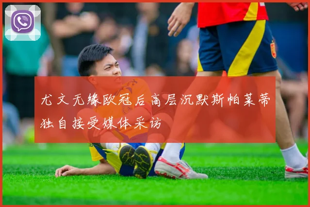 尤文无缘欧冠后高层沉默斯帕莱蒂独自接受媒体采访