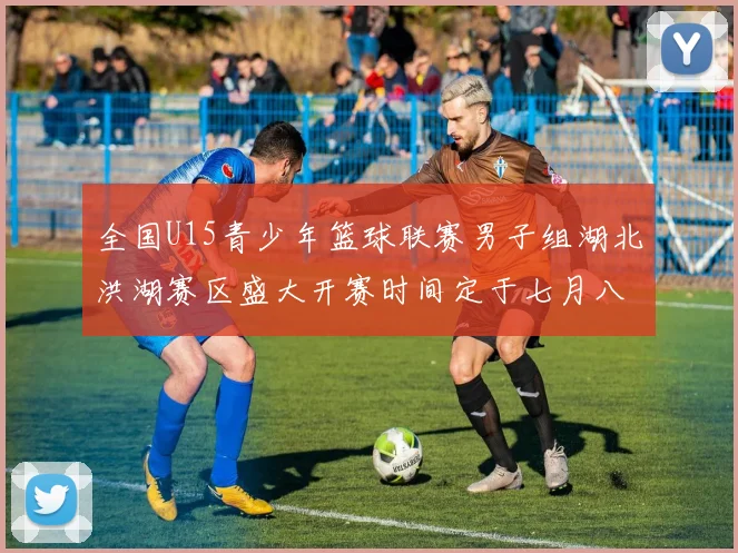 全国U15青少年篮球联赛男子组湖北洪湖赛区盛大开赛时间定于七月八日至十三日