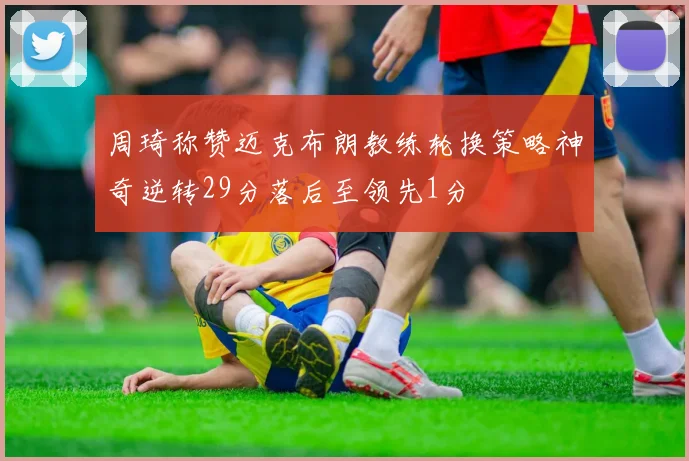 周琦称赞迈克布朗教练轮换策略神奇逆转29分落后至领先1分