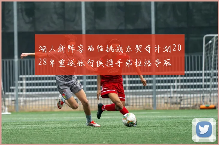 湖人新阵容面临挑战东契奇计划2028年重返独行侠携手弗拉格争冠