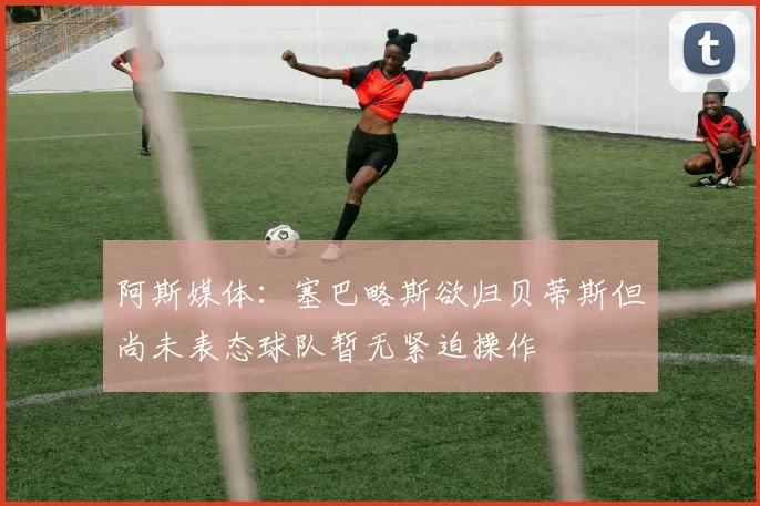 阿斯媒体：塞巴略斯欲归贝蒂斯但尚未表态球队暂无紧迫操作