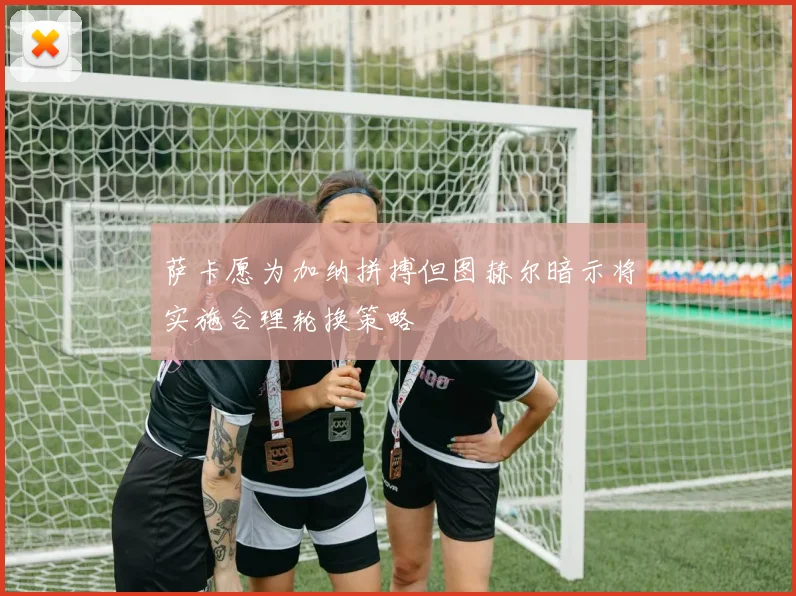 萨卡愿为加纳拼搏但图赫尔暗示将实施合理轮换策略