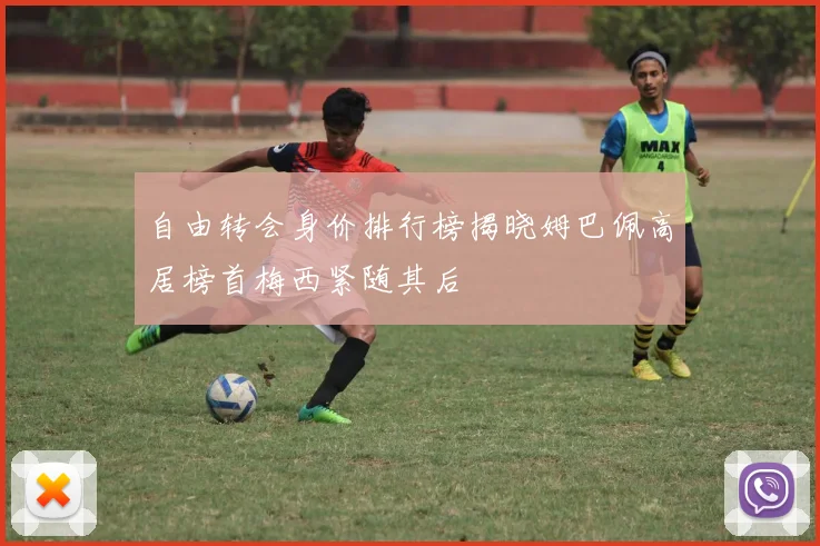 自由转会身价排行榜揭晓姆巴佩高居榜首梅西紧随其后