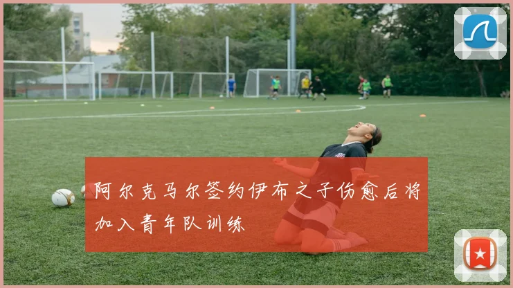 阿尔克马尔签约伊布之子伤愈后将加入青年队训练