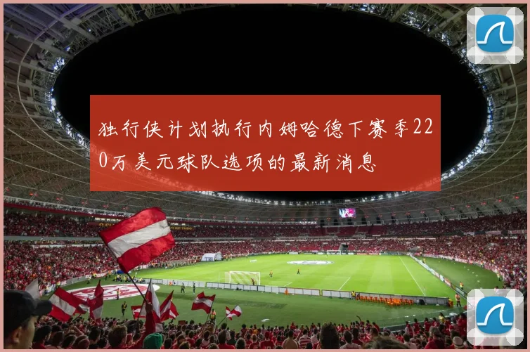 独行侠计划执行内姆哈德下赛季220万美元球队选项的最新消息