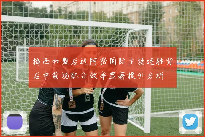 梅西加盟后迈阿密国际主场连胜背后中前场配合效率显著提升分析