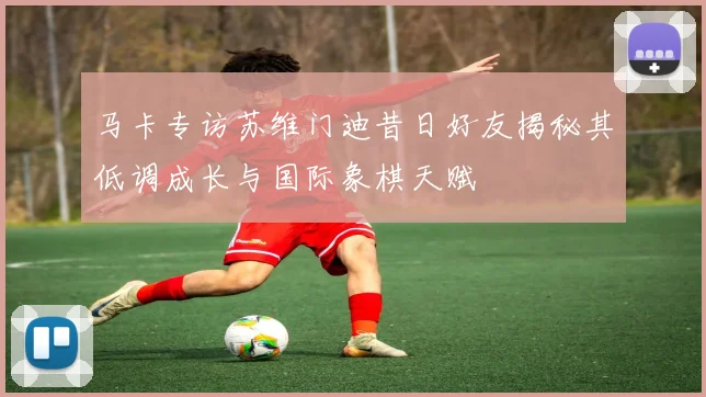 马卡专访苏维门迪昔日好友揭秘其低调成长与国际象棋天赋
