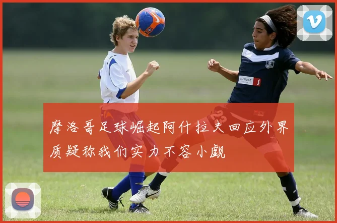 摩洛哥足球崛起阿什拉夫回应外界质疑称我们实力不容小觑