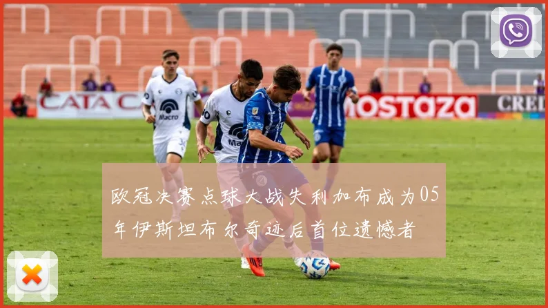 欧冠决赛点球大战失利加布成为05年伊斯坦布尔奇迹后首位遗憾者