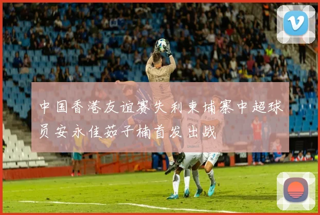 中国香港友谊赛失利柬埔寨中超球员安永佳茹子楠首发出战