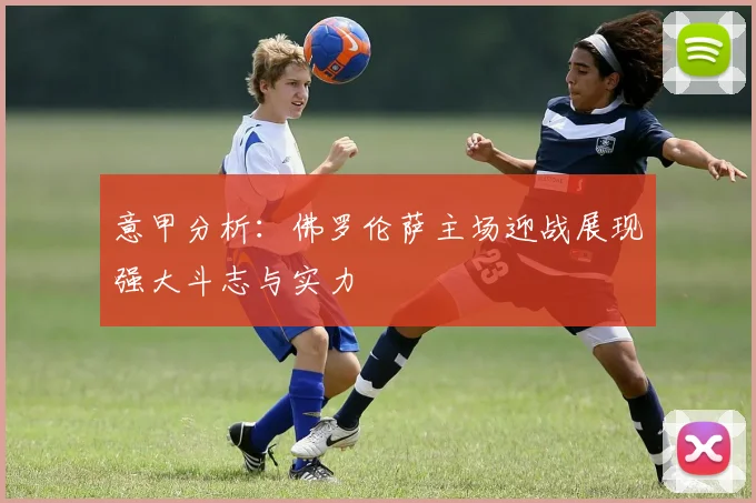 意甲分析：佛罗伦萨主场迎战展现强大斗志与实力