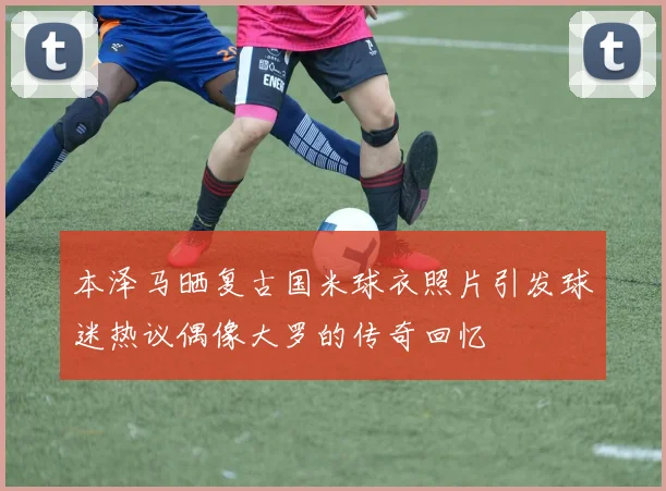 本泽马晒复古国米球衣照片引发球迷热议偶像大罗的传奇回忆