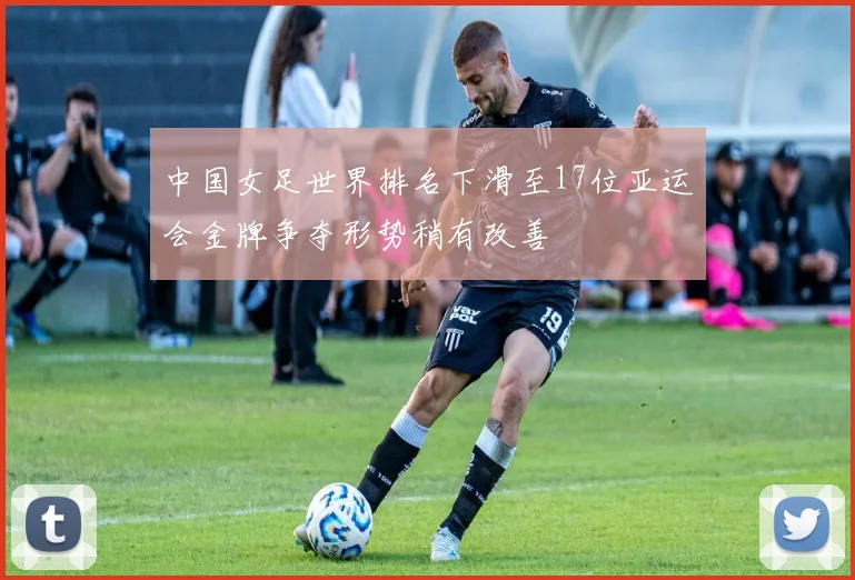 中国女足世界排名下滑至17位亚运会金牌争夺形势稍有改善