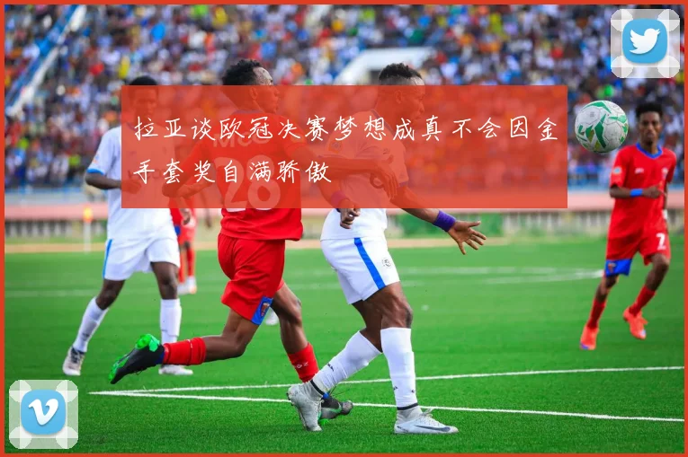 拉亚谈欧冠决赛梦想成真不会因金手套奖自满骄傲