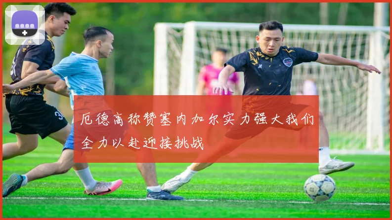 厄德高称赞塞内加尔实力强大我们全力以赴迎接挑战