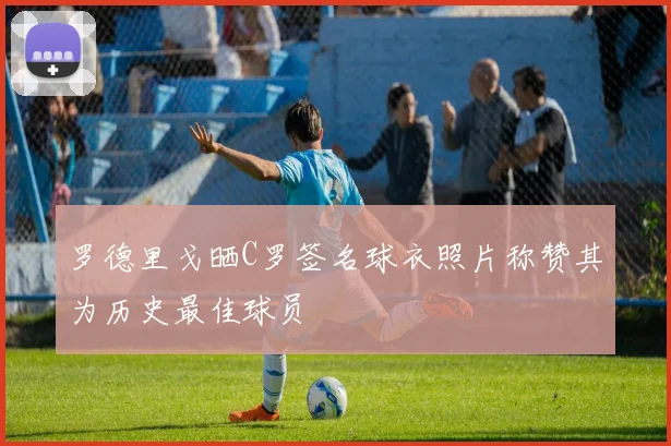 罗德里戈晒C罗签名球衣照片称赞其为历史最佳球员