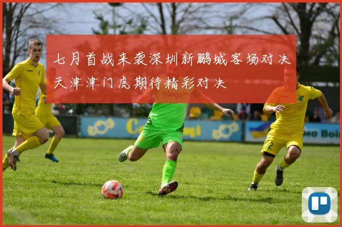 七月首战来袭深圳新鹏城客场对决天津津门虎期待精彩对决