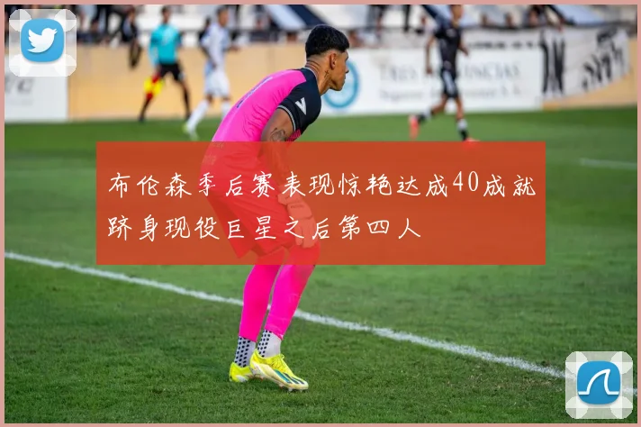 布伦森季后赛表现惊艳达成40成就跻身现役巨星之后第四人