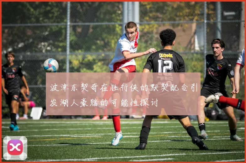 波津东契奇在独行侠的默契配合引发湖人豪赌的可能性探讨