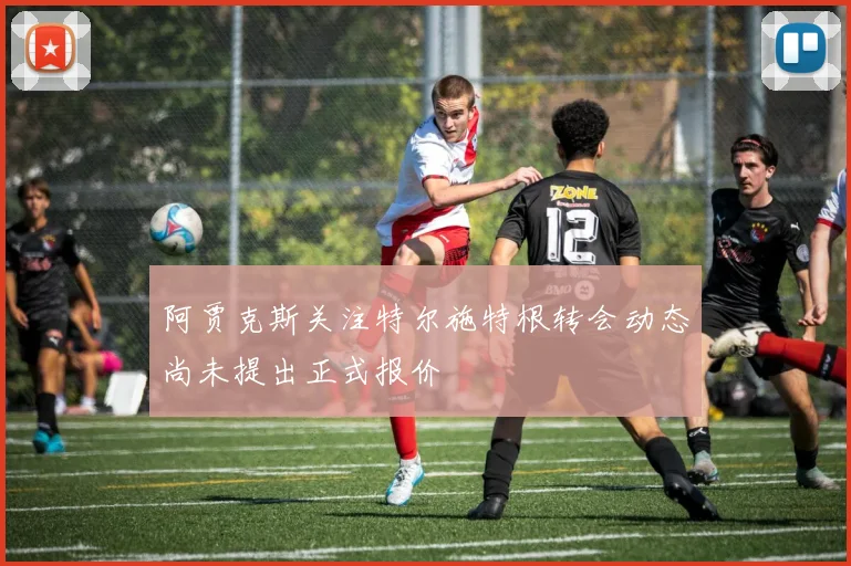 阿贾克斯关注特尔施特根转会动态尚未提出正式报价