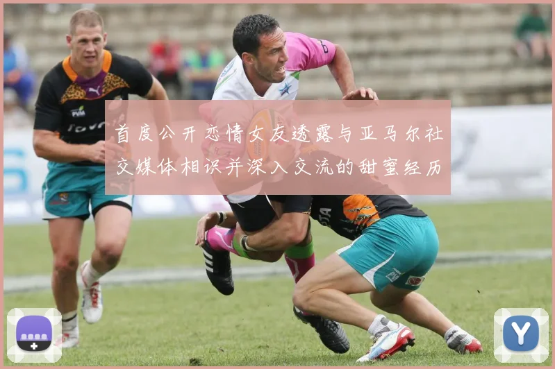 首度公开恋情女友透露与亚马尔社交媒体相识并深入交流的甜蜜经历