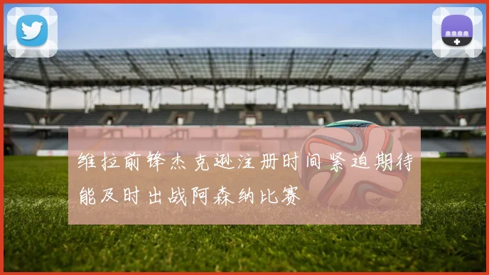 维拉前锋杰克逊注册时间紧迫期待能及时出战阿森纳比赛